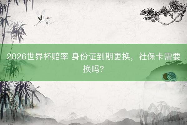 2026世界杯赔率 身份证到期更换，社保卡需要换吗？