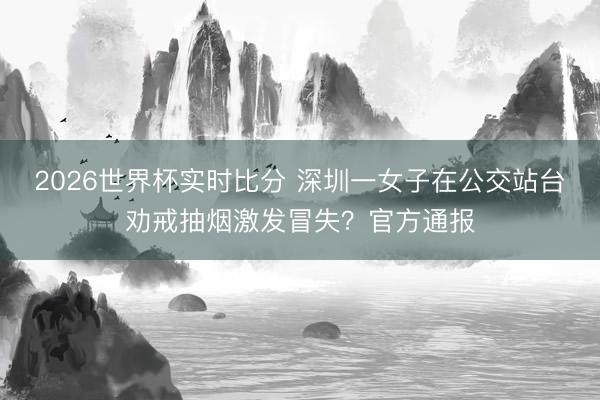 2026世界杯实时比分 深圳一女子在公交站台劝戒抽烟激发冒失?官方通报