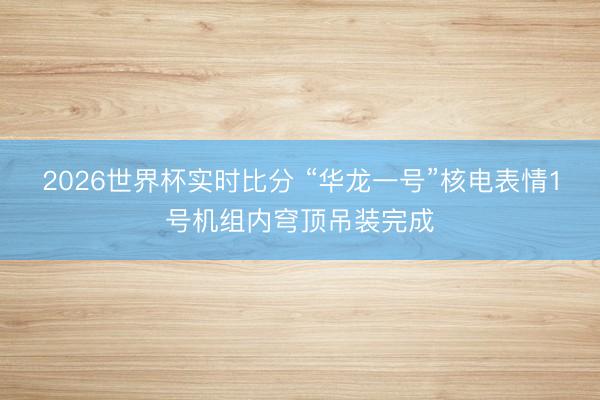 2026世界杯实时比分 “华龙一号”核电表情1号机组内穹顶吊装完成