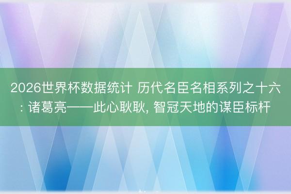 2026世界杯数据统计 历代名臣名相系列之十六: 诸葛亮——此心耿耿， 智冠天地的谋臣标杆
