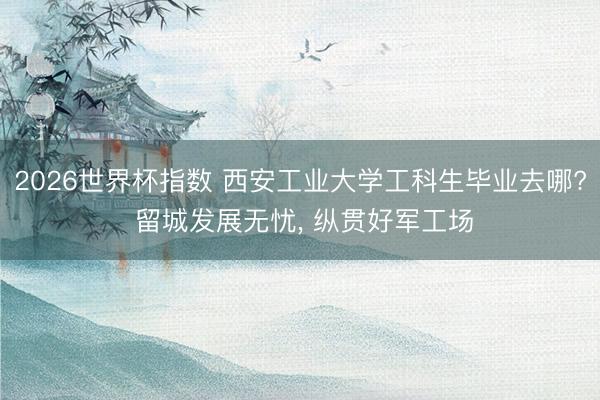 2026世界杯指数 西安工业大学工科生毕业去哪? 留城发展无忧， 纵贯好军工场