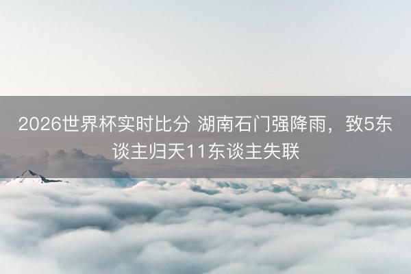 2026世界杯实时比分 湖南石门强降雨，致5东谈主归天11东谈主失联