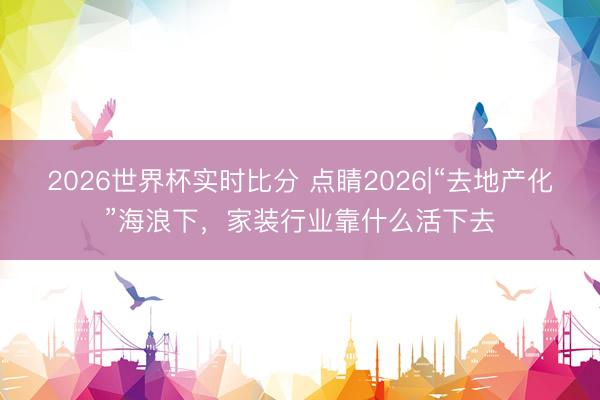 2026世界杯实时比分 点睛2026|“去地产化”海浪下，家装行业靠什么活下去
