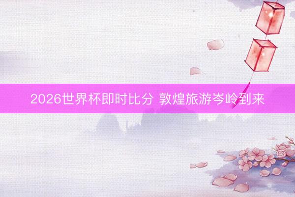 2026世界杯即时比分 敦煌旅游岑岭到来