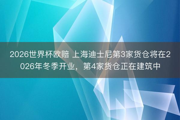 2026世界杯欧赔 上海迪士尼第3家货仓将在2026年冬季开业，第4家货仓正在建筑中