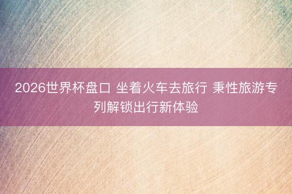 2026世界杯盘口 坐着火车去旅行 秉性旅游专列解锁出行新体验