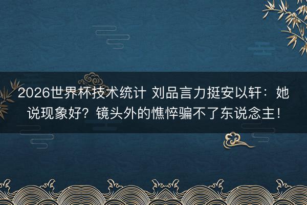 2026世界杯技术统计 刘品言力挺安以轩：她说现象好？镜头外的憔悴骗不了东说念主！