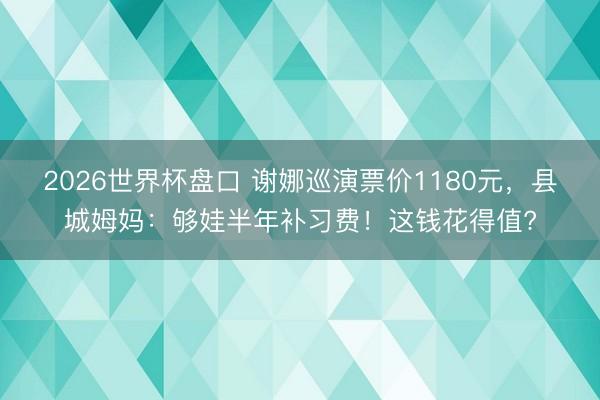 2026世界杯盘口 谢娜巡演票价1180元，县城姆妈：够娃半年补习费！这钱花得值?