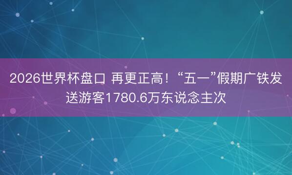 2026世界杯盘口 再更正高！“五一”假期广铁发送游客1780.6万东说念主次