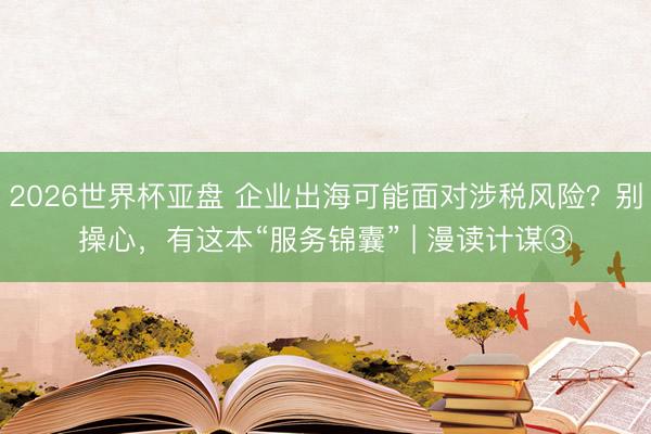 2026世界杯亚盘 企业出海可能面对涉税风险？别操心，有这本“服务锦囊” | 漫读计谋③