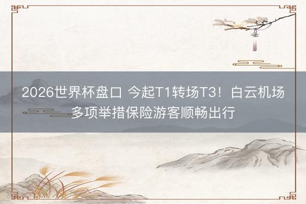 2026世界杯盘口 今起T1转场T3！白云机场多项举措保险游客顺畅出行