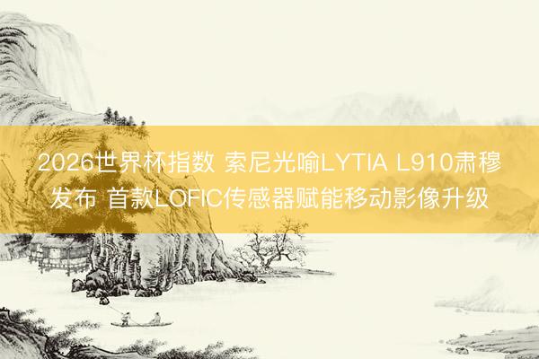 2026世界杯指数 索尼光喻LYTIA L910肃穆发布 首款LOFIC传感器赋能移动影像升级
