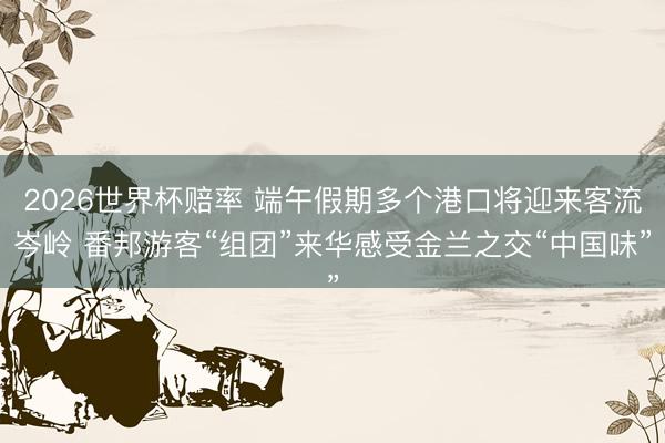 2026世界杯赔率 端午假期多个港口将迎来客流岑岭 番邦游客“组团”来华感受金兰之交“中国味”