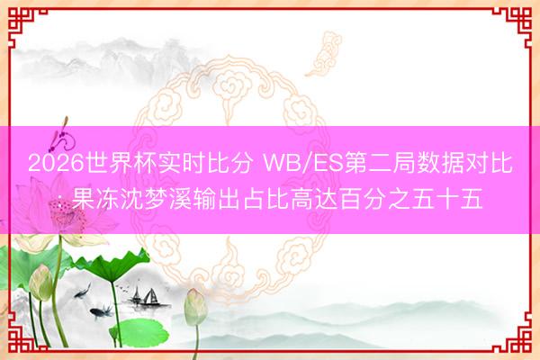 2026世界杯实时比分 WB/ES第二局数据对比: 果冻沈梦溪输出占比高达百分之五十五
