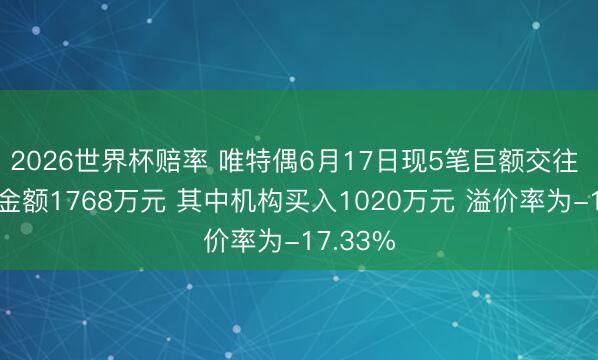 2026世界杯赔率 唯特偶6月17日现5笔巨额交往 总成交金额1768万元 其中机构买入1020万元 溢价率为-17.33%