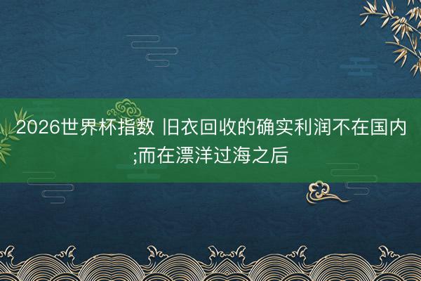 2026世界杯指数 旧衣回收的确实利润不在国内;而在漂洋过海之后