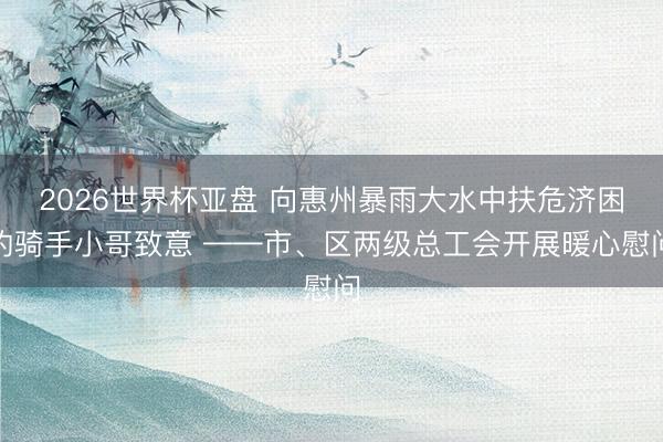 2026世界杯亚盘 向惠州暴雨大水中扶危济困的骑手小哥致意 ——市、区两级总工会开展暖心慰问