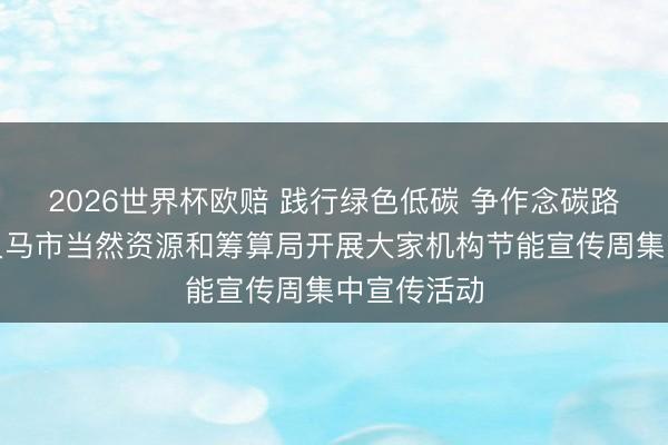2026世界杯欧赔 践行绿色低碳 争作念碳路时尚——义马市当然资源和筹算局开展大家机构节能宣传周集中宣传活动