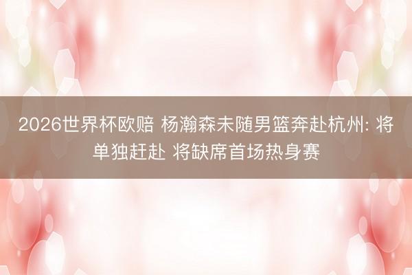 2026世界杯欧赔 杨瀚森未随男篮奔赴杭州: 将单独赶赴 将缺席首场热身赛