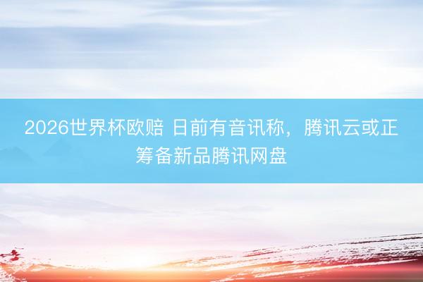 2026世界杯欧赔 日前有音讯称,腾讯云或正筹备新品腾讯网盘