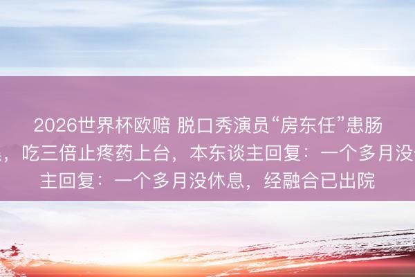 2026世界杯欧赔 脱口秀演员“房东任”患肠扯后腿疼到目前发黑，吃三倍止疼药上台，本东谈主回复：一个多月没休息，经融合已出院