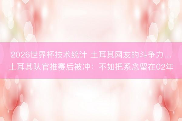 2026世界杯技术统计 土耳其网友的斗争力…土耳其队官推赛后被冲:不如把系念留在02年