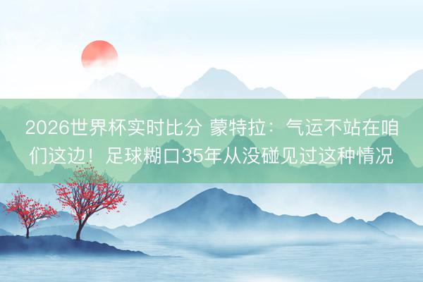 2026世界杯实时比分 蒙特拉：气运不站在咱们这边！足球糊口35年从没碰见过这种情况