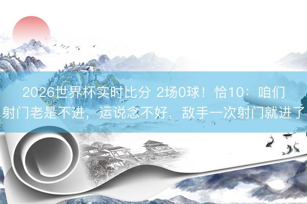 2026世界杯实时比分 2场0球!恰10:咱们射门老是不进,运说念不好,敌手一次射门就进了